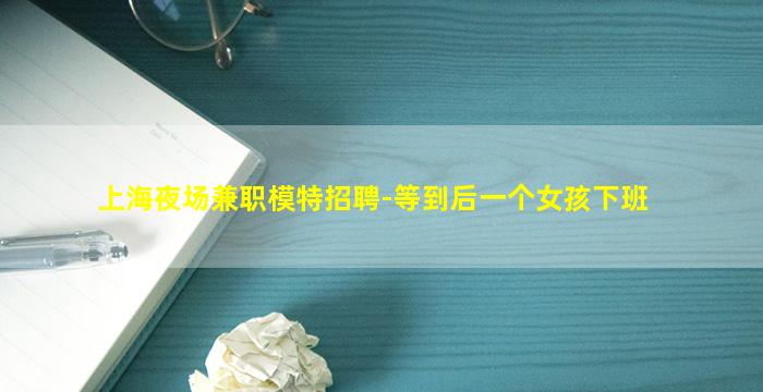 上海夜场兼职模特招聘-等到后一个女孩下班